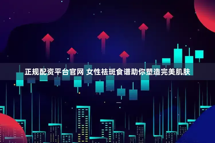 正规配资平台官网 女性祛斑食谱助你塑造完美肌肤