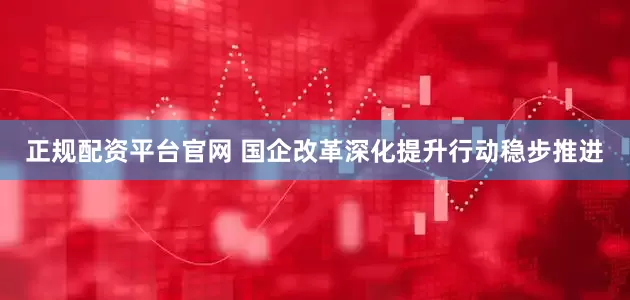 正规配资平台官网 国企改革深化提升行动稳步推进