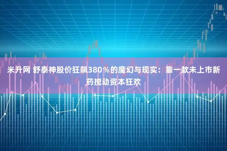 米升网 舒泰神股价狂飙380％的魔幻与现实：靠一款未上市新药搅动资本狂欢