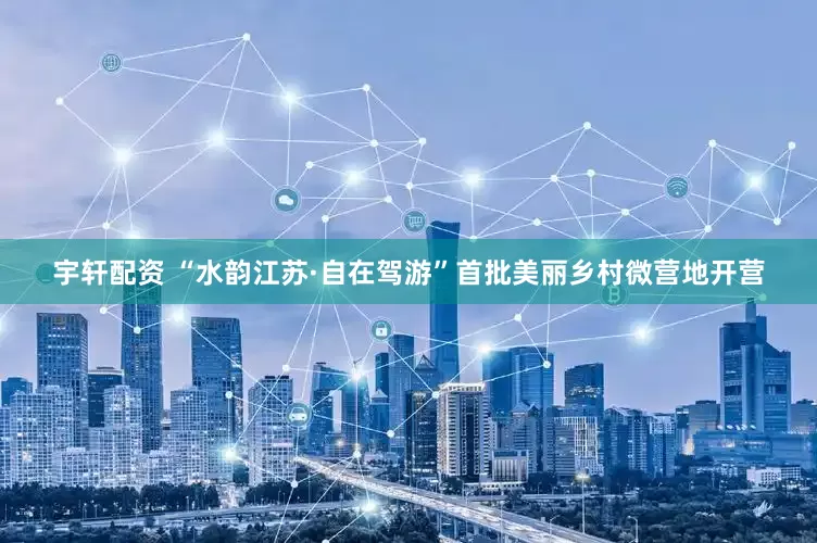 宇轩配资 “水韵江苏·自在驾游”首批美丽乡村微营地开营