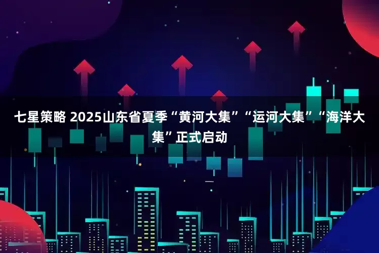 七星策略 2025山东省夏季“黄河大集”“运河大集”“海洋大集”正式启动