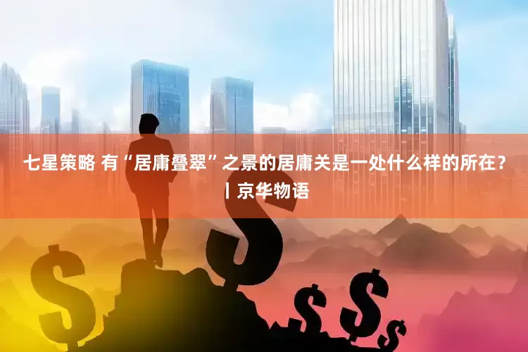 七星策略 有“居庸叠翠”之景的居庸关是一处什么样的所在？丨京华物语