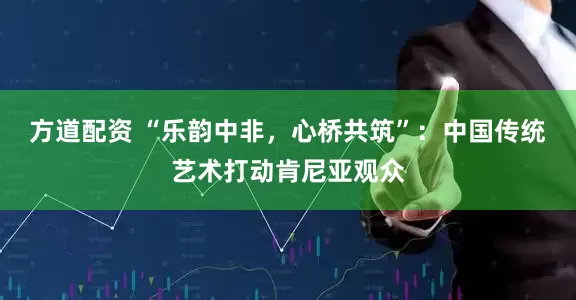 方道配资 “乐韵中非，心桥共筑”：中国传统艺术打动肯尼亚观众