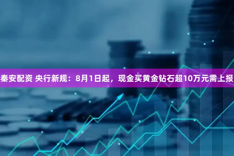 秦安配资 央行新规：8月1日起，现金买黄金钻石超10万元需上报