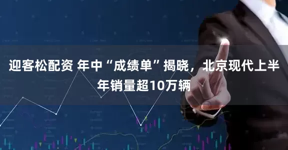 迎客松配资 年中“成绩单”揭晓，北京现代上半年销量超10万辆