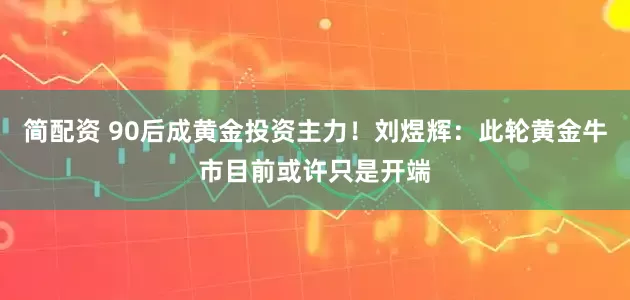 简配资 90后成黄金投资主力！刘煜辉：此轮黄金牛市目前或许只是开端