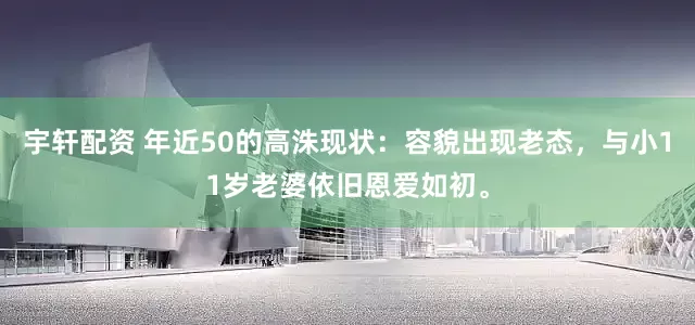宇轩配资 年近50的高洙现状：容貌出现老态，与小11岁老婆依旧恩爱如初。
