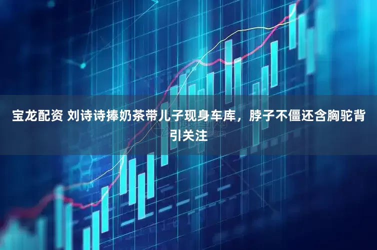 宝龙配资 刘诗诗捧奶茶带儿子现身车库，脖子不僵还含胸驼背引关注