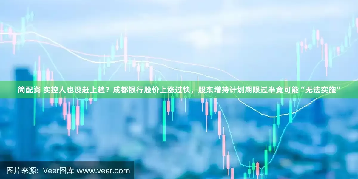 简配资 实控人也没赶上趟？成都银行股价上涨过快，股东增持计划期限过半竟可能“无法实施”