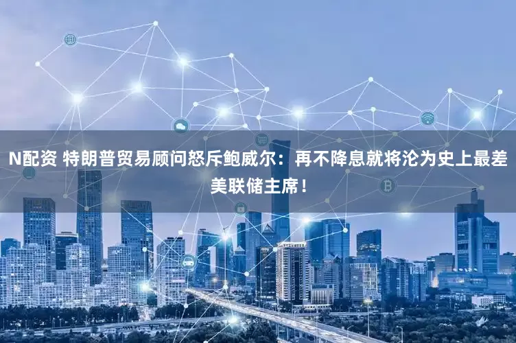 N配资 特朗普贸易顾问怒斥鲍威尔：再不降息就将沦为史上最差美联储主席！