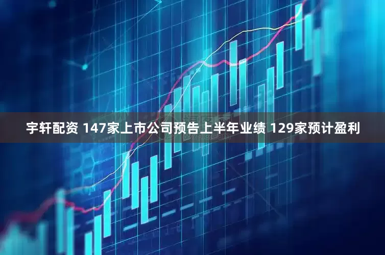 宇轩配资 147家上市公司预告上半年业绩 129家预计盈利