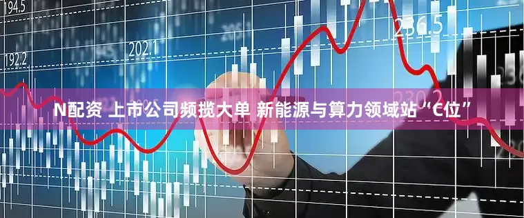 N配资 上市公司频揽大单 新能源与算力领域站“C位”