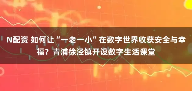 N配资 如何让“一老一小”在数字世界收获安全与幸福？青浦徐泾镇开设数字生活课堂