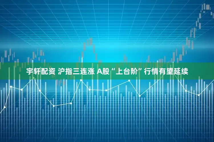 宇轩配资 沪指三连涨 A股“上台阶”行情有望延续