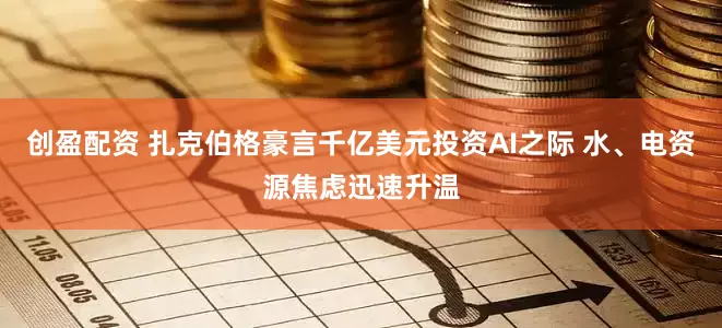 创盈配资 扎克伯格豪言千亿美元投资AI之际 水、电资源焦虑迅速升温
