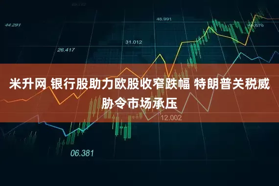 米升网 银行股助力欧股收窄跌幅 特朗普关税威胁令市场承压