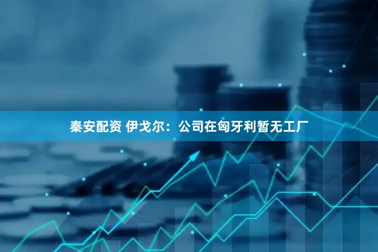 秦安配资 伊戈尔：公司在匈牙利暂无工厂