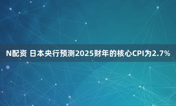 N配资 日本央行预测2025财年的核心CPI为2.7%