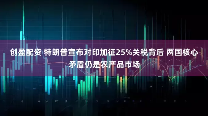 创盈配资 特朗普宣布对印加征25%关税背后 两国核心矛盾仍是农产品市场