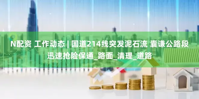 N配资 工作动态 | 国道214线突发泥石流 囊谦公路段迅速抢险保通_路面_清理_道路