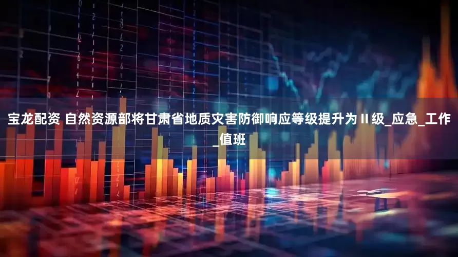 宝龙配资 自然资源部将甘肃省地质灾害防御响应等级提升为Ⅱ级_应急_工作_值班