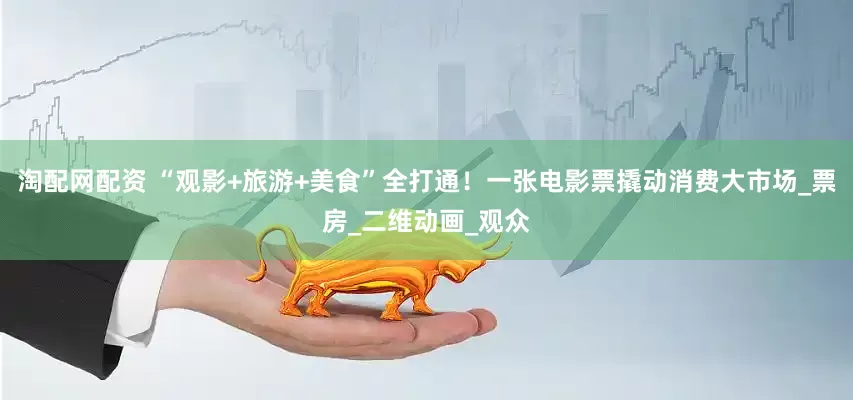 淘配网配资 “观影+旅游+美食”全打通！一张电影票撬动消费大市场_票房_二维动画_观众