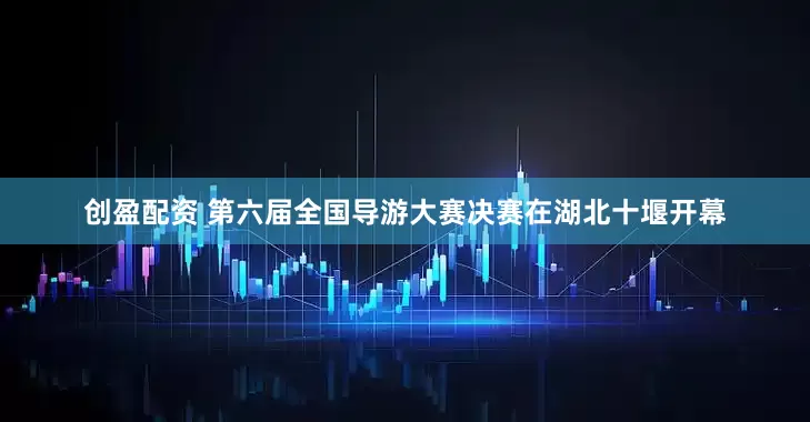 创盈配资 第六届全国导游大赛决赛在湖北十堰开幕