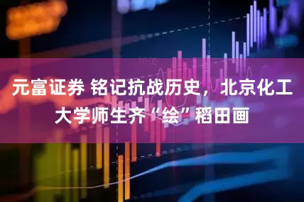 元富证券 铭记抗战历史，北京化工大学师生齐“绘”稻田画
