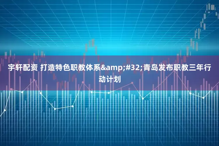 宇轩配资 打造特色职教体系&#32;青岛发布职教三年行动计划