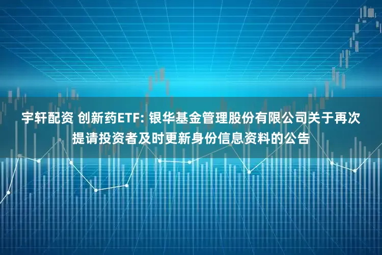 宇轩配资 创新药ETF: 银华基金管理股份有限公司关于再次提请投资者及时更新身份信息资料的公告