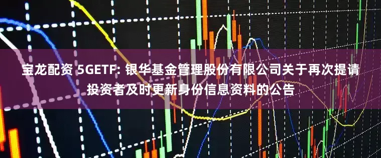 宝龙配资 5GETF: 银华基金管理股份有限公司关于再次提请投资者及时更新身份信息资料的公告